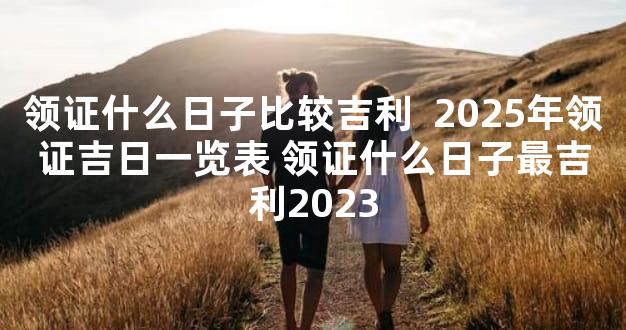 领证什么日子比较吉利  2025年领证吉日一览表 领证什么日子最吉利2023